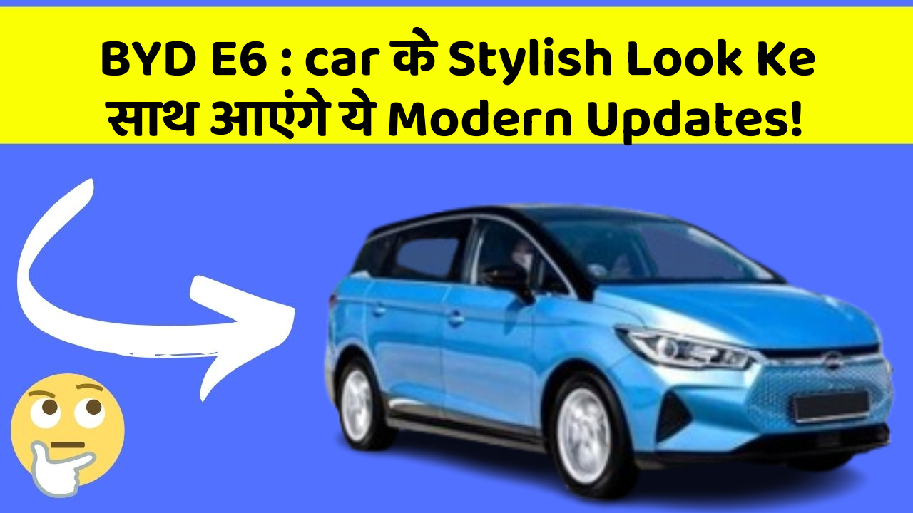 BYD E6: ye Car Features देंगे आपकी Car को Ek नया Look!